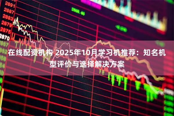在线配资机构 2025年10月学习机推荐：知名机型评价与选择解决方案