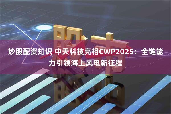 炒股配资知识 中天科技亮相CWP2025：全链能力引领海上风电新征程