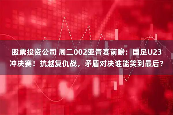 股票投资公司 周二002亚青赛前瞻：国足U23冲决赛！抗越复仇战，矛盾对决谁能笑到最后？