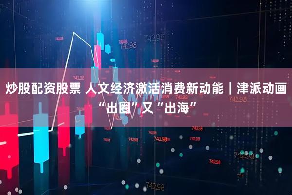 炒股配资股票 人文经济激活消费新动能｜津派动画“出圈”又“出海”