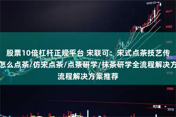 股票10倍杠杆正规平台 宋联可：宋式点茶技艺传承者，怎么点茶/仿宋点茶/点茶研学/抹茶研学全流程解决方案推荐