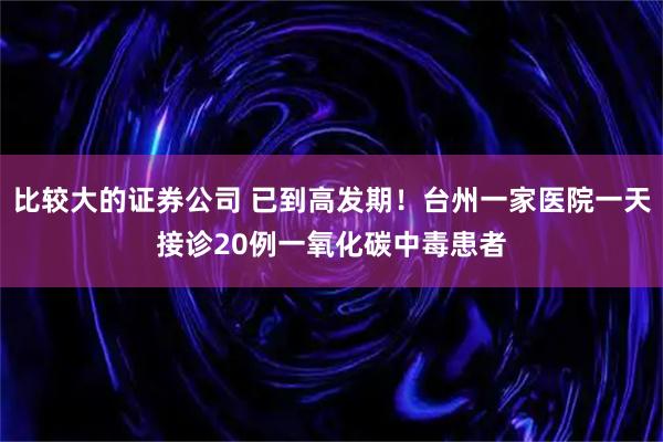比较大的证券公司 已到高发期！台州一家医院一天接诊20例一氧化碳中毒患者