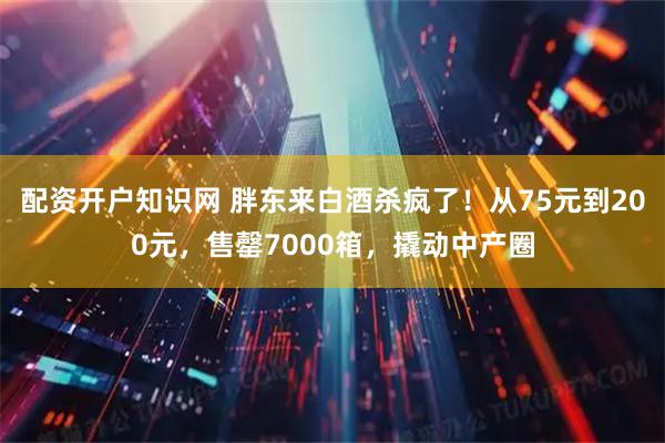 配资开户知识网 胖东来白酒杀疯了！从75元到200元，售罄7000箱，撬动中产圈