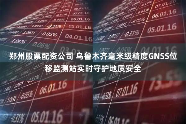 郑州股票配资公司 乌鲁木齐毫米级精度GNSS位移监测站实时守护地质安全