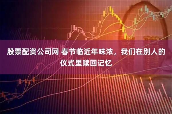 股票配资公司网 春节临近年味浓，我们在别人的仪式里赎回记忆