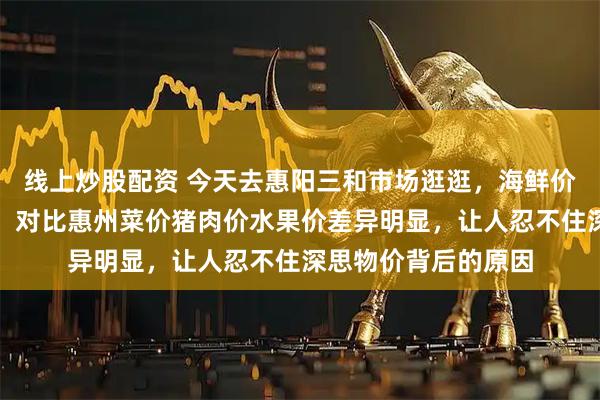 线上炒股配资 今天去惠阳三和市场逛逛，海鲜价格远高于深圳惊人，对比惠州菜价猪肉价水果价差异明显，让人忍不住深思物价背后的原因