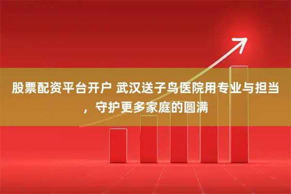 股票配资平台开户 武汉送子鸟医院用专业与担当，守护更多家庭的圆满