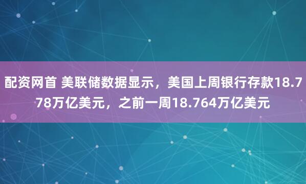 配资网首 美联储数据显示，美国上周银行存款18.778万亿美元，之前一周18.764万亿美元