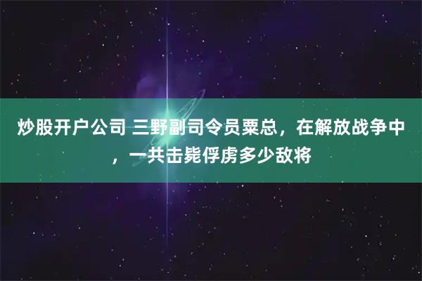 炒股开户公司 三野副司令员粟总，在解放战争中，一共击毙俘虏多少敌将