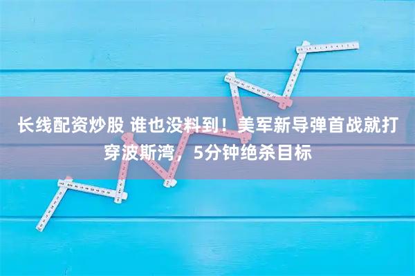 长线配资炒股 谁也没料到！美军新导弹首战就打穿波斯湾，5分钟绝杀目标