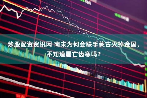 炒股配资资讯网 南宋为何会联手蒙古灭掉金国，不知道唇亡齿寒吗？