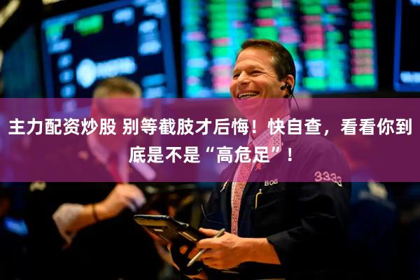 主力配资炒股 别等截肢才后悔！快自查，看看你到底是不是“高危足”！