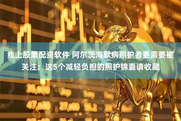 线上股票配资软件 阿尔茨海默病照护者更需要被关注：这5个减轻负担的照护锦囊请收藏