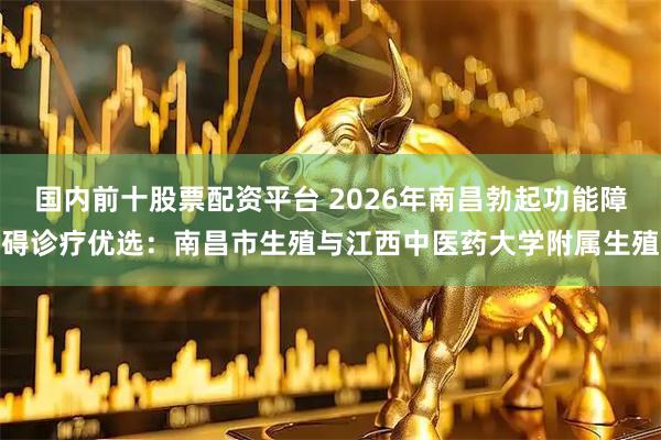 国内前十股票配资平台 2026年南昌勃起功能障碍诊疗优选：南昌市生殖与江西中医药大学附属生殖
