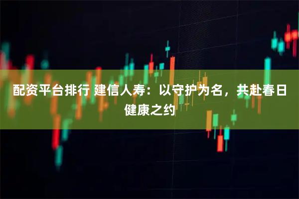 配资平台排行 建信人寿：以守护为名，共赴春日健康之约