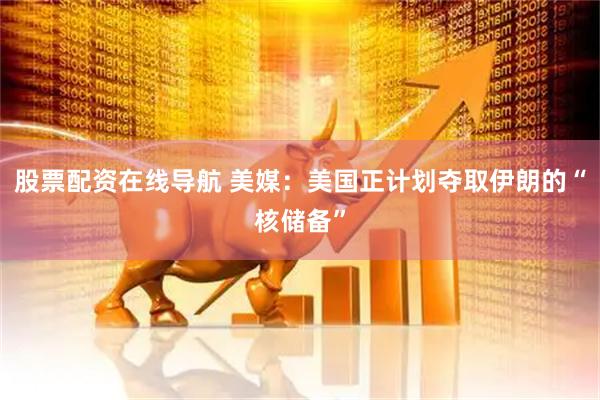 股票配资在线导航 美媒：美国正计划夺取伊朗的“核储备”