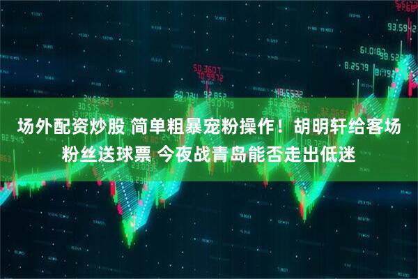 场外配资炒股 简单粗暴宠粉操作！胡明轩给客场粉丝送球票 今夜战青岛能否走出低迷