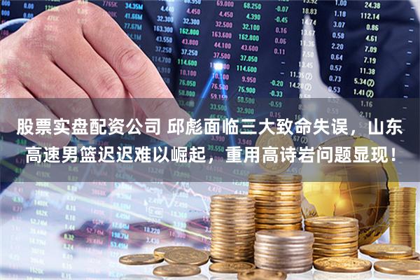 股票实盘配资公司 邱彪面临三大致命失误，山东高速男篮迟迟难以崛起，重用高诗岩问题显现！