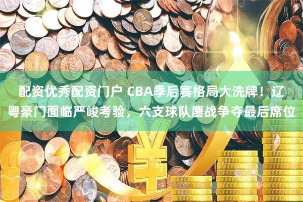 配资优秀配资门户 CBA季后赛格局大洗牌！辽粤豪门面临严峻考验，六支球队鏖战争夺最后席位