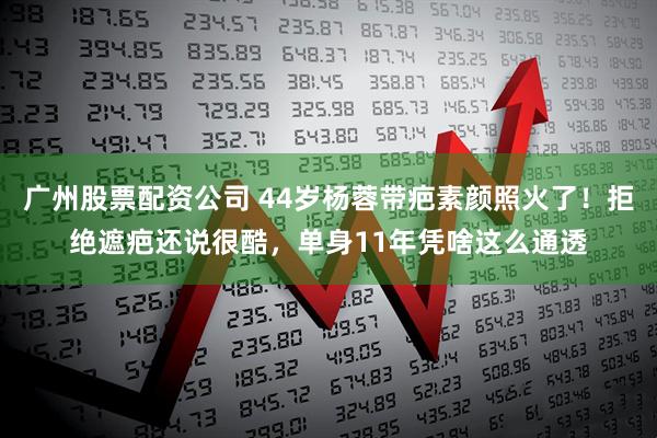 广州股票配资公司 44岁杨蓉带疤素颜照火了！拒绝遮疤还说很酷，单身11年凭啥这么通透