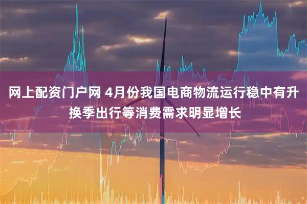 网上配资门户网 4月份我国电商物流运行稳中有升 换季出行等消费需求明显增长